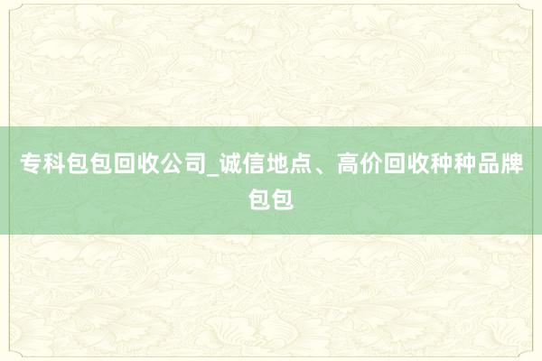 专科包包回收公司_诚信地点、高价回收种种品牌包包